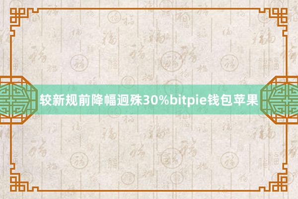 较新规前降幅迥殊30%bitpie钱包苹果