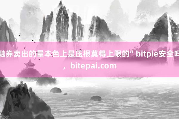 融券卖出的量本色上是压根莫得上限的”bitpie安全吗，bitepai.com