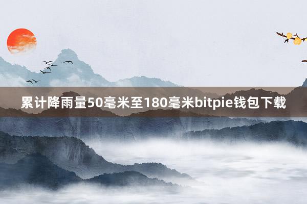 累计降雨量50毫米至180毫米bitpie钱包下载