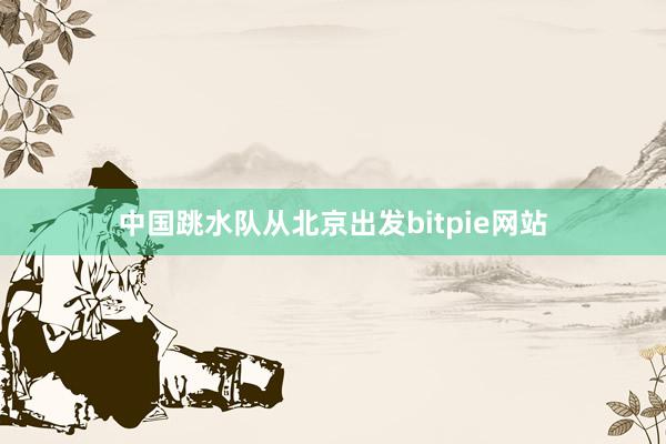 中国跳水队从北京出发bitpie网站