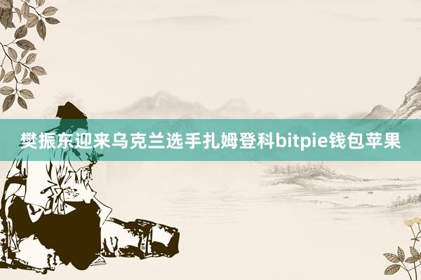 樊振东迎来乌克兰选手扎姆登科bitpie钱包苹果