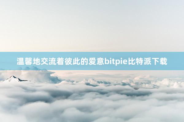 温馨地交流着彼此的爱意bitpie比特派下载