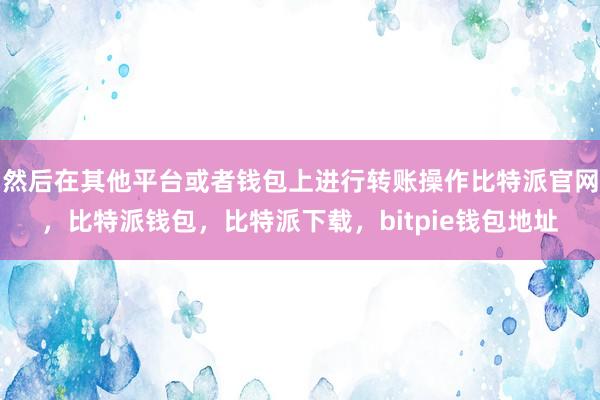 然后在其他平台或者钱包上进行转账操作比特派官网，比特派钱包，比特派下载，bitpie钱包地址