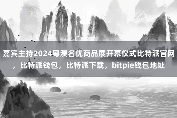 嘉宾主持2024粤澳名优商品展开幕仪式比特派官网，比特派钱包，比特派下载，bitpie钱包地址