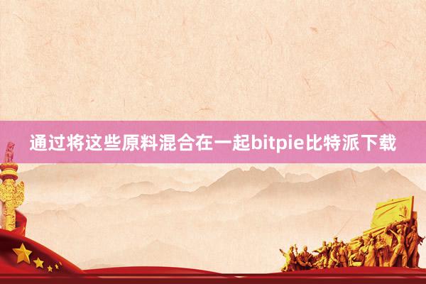 通过将这些原料混合在一起bitpie比特派下载