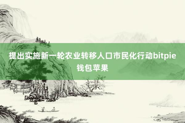 提出实施新一轮农业转移人口市民化行动bitpie钱包苹果