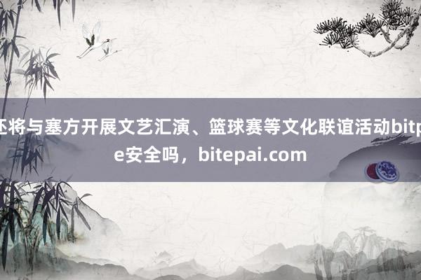 还将与塞方开展文艺汇演、篮球赛等文化联谊活动bitpie安全吗，bitepai.com