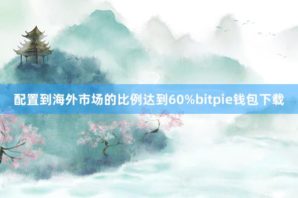 配置到海外市场的比例达到60%bitpie钱包下载