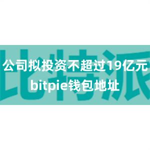 公司拟投资不超过19亿元bitpie钱包地址